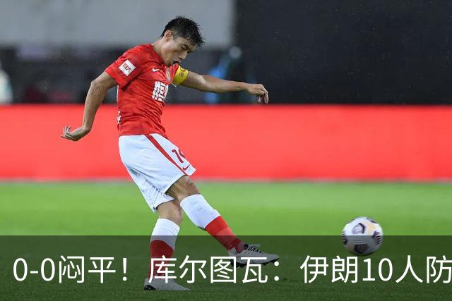 0-0闷平！库尔图瓦：伊朗10人防守门将也很勇 狂轰不进不只是我们